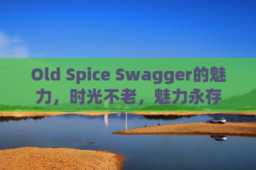 Old Spice Swagger的魅力,时光不老,魅力永存